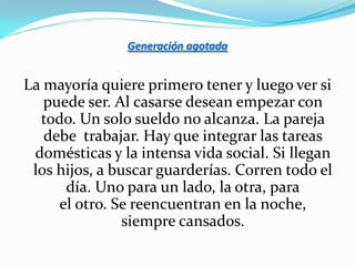 Generación agotada


La mayoría quiere primero tener y luego ver si
   puede ser. Al casarse desean empezar con
  todo. Un solo sueldo no alcanza. La pareja
   debe trabajar. Hay que integrar las tareas
 domésticas y la intensa vida social. Si llegan
 los hijos, a buscar guarderías. Corren todo el
      día. Uno para un lado, la otra, para
     el otro. Se reencuentran en la noche,
                siempre cansados.
 