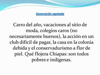 Generación agotada


  Carro del año, vacaciones al sitio de
         moda, colegios caros (no
necesariamente buenos), la acción en un
club difícil de pagar, la casa en la colonia
  debida y el conservadurismo a flor de
   piel. Qué flojera Chiapas: son todos
            pobres e indígenas.
 