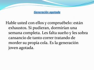 Generación agotada


Hable usted con ellos y compruébelo: están
 exhaustos. Si pudieran, dormirían una
 semana completa. Les falta sueño y les sobra
 cansancio de tanto correr tratando de
 morder su propia cola. Es la generación
 joven agotada.
 