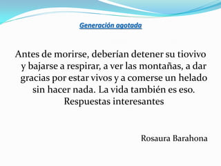 Generación agotada



Antes de morirse, deberían detener su tiovivo
 y bajarse a respirar, a ver las montañas, a dar
 gracias por estar vivos y a comerse un helado
    sin hacer nada. La vida también es eso.
            Respuestas interesantes


                                 Rosaura Barahona
 