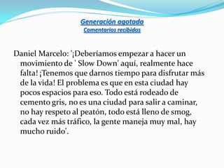 Generación agotada
                   Comentarios recibidos


Daniel Marcelo: '¡Deberíamos empezar a hacer un
 movimiento de ' Slow Down' aquí, realmente hace
 falta! ¡Tenemos que darnos tiempo para disfrutar más
 de la vida! El problema es que en esta ciudad hay
 pocos espacios para eso. Todo está rodeado de
 cemento gris, no es una ciudad para salir a caminar,
 no hay respeto al peatón, todo está lleno de smog,
 cada vez más tráfico, la gente maneja muy mal, hay
 mucho ruido'.
 