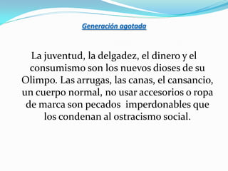 Generación agotada



  La juventud, la delgadez, el dinero y el
  consumismo son los nuevos dioses de su
Olimpo. Las arrugas, las canas, el cansancio,
un cuerpo normal, no usar accesorios o ropa
 de marca son pecados imperdonables que
     los condenan al ostracismo social.
 
