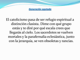 Generación agotada



El catolicismo pasa de ser refugio espiritual a
     distinción clasista. Dime con qué grupo
      estás y te diré por qué escala crees que
   llegarás al cielo. Los sacerdotes se vuelven
 mortales y la parafernalia eclesiástica, junto
  con la jerarquía, se ven obsoletas y rancias.
 