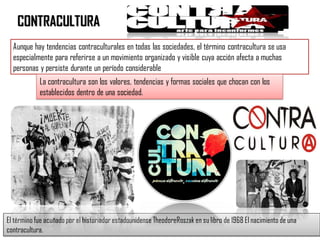 CONTRACULTURA
Aunque hay tendencias contraculturales en todas las sociedades, el término contracultura se usa
especialmente para referirse a un movimiento organizado y visible cuya acción afecta a muchas
personas y persiste durante un período considerable
La contracultura son los valores, tendencias y formas sociales que chocan con los
establecidos dentro de una sociedad.
El término fue acuñado por el historiador estadounidense TheodoreRoszak en su libro de 1968 El nacimiento de una
contracultura.
 
