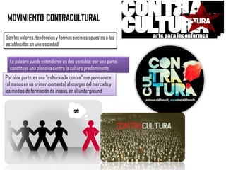 MOVIMIENTO CONTRACULTURAL
Son los valores, tendencias y formas sociales opuestos a los
establecidos en una sociedad
La palabra puede entenderse en dos sentidos: por una parte,
constituye una ofensiva contra la cultura predominante.
Por otra parte, es una "cultura a la contra" que permanece
(al menos en un primer momento) al margen del mercado y
los medios de formación de masas, en el underground
 
