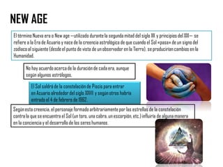 NEW AGE
El término Nueva era o New age —utilizado durante la segunda mitad del siglo XX y principios del XXI— se
refiere a la Era de Acuario y nacede la creencia astrológica de que cuando el Sol «pasa»de un signo del
zodíaco al siguiente (desde el punto de vista de un observadoren la Tierra), se producirían cambios en la
Humanidad.
Segúnesta creencia, el personaje formado arbitrariamente por las estrellas de la constelación
contra la que se encuentra el Sol (un toro, una cabra, un escorpión, etc.)influiría de alguna manera
en la conciencia y el desarrollo de los seres humanos.
No hay acuerdo acercade la duración de cada era, aunque
según algunos astrólogos,
El Sol saldráde la constelaciónde Piscis para entrar
en Acuario alrededor del siglo XXVII y según otros habría
entrado el 4 de febrero de 1962.
 
