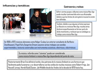 Influencias y temáticas
CUSCO.
De 1968 a 1973 músicos alemanes como Holger Czukay (un anterior estudiante de Karlheinz
Stockhausen), Popol Vuh yTangerine Dream sacaron varios trabajos con sonidos
experimentales y texturas construidas con instrumentos acústicos, eléctricos y electrónicos
Definir ciertos gruposo álbumescomo músicaNew Age
puederesultarcontrovertido entre sus aficionados
debidoa que los límites de estegéneromusicalno están
bien definidos.
Controversia y rechazo
KITARO
Posteriormente Brian Eno definió el estilo y los patrones de la música Ambient en una forma en que
fácilmente podía fusionarse y co-desarrollarse con los estilos de muchos músicos como Robert Fripp, Jon
Hassell, Laraaji, Harold Budd,Cluster, Jah Wobble desdelos finales de la década de 1970 hasta hoy.
Su música, referida como "cósmica" puede ser considerada
como música Ambient o música New Age dependiendo del punto de vista
También,debidoa que algunosartistasexpresan
su filiación en creencias New Age,muchos otros
declaranespecíficamenteno formar parte de
dicho movimiento y rechazanque se cataloguesu
trabajo como músicaNew Age.
 