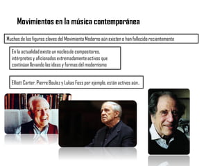 Movimientos en la música contemporánea
Muchas de las figuras claves del Movimiento Moderno aún existen o han fallecido recientemente
Elliott Carter, Pierre Boulez y Lukas Foss por ejemplo, están activos aún.
En la actualidad existe un núcleo de compositores,
intérpretes y aficionados extremadamenteactivos que
continúanllevando las ideas y formas del modernismo
 