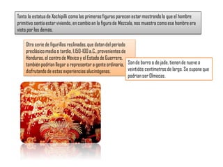 Tanto la estatuade Xochipilli como las primeras figuras parecen estar mostrando lo que el hombre
primitivo sentía estarviviendo, en cambio en la figura de Mezcala, nos muestra como ese hombre era
visto por los demás.
Otra serie de figurillas reclinadas, que datan del período
preclásico medio o tardío, l.l50-l00 a.C., provenientes de
Honduras, el centro de México y el Estado de Guerrero,
también podrían llegar a representar a gente ordinaria,
disfrutando de estas experiencias alucinógenas.
Son de barro o de jade, tienen de nueve a
veintidós centímetros de largo. Se suponeque
podrían ser Olmecas.
 
