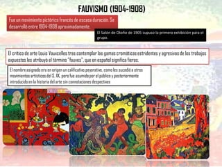 FAUVISMO (1904-1908)
Fue un movimiento pictórico francés de escasa duración. Se
desarrolló entre 1904-1908aproximadamente.
El Salón de Otoño de 1905 supuso la primera exhibición para el
grupo.
El nombreasignadoera en origen un calificativo peyorativo, comoles sucedióa otros
movimientos artísticosdel S. XX, pero fue asumidopor el público y posteriormente
introducido en la historiadel arte sin connotacionesdespectivas
El crítico de arte Louis Vauxcelles tras contemplar las gamas cromáticasestridentes y agresivas de los trabajos
expuestos les atribuyó el término "fauves", que en español significa fieras.
 