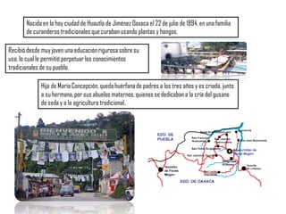 Nacida en la hoy ciudad de Huautla de Jiménez Oaxaca el 22 de julio de 1894, en una familia
de curanderos tradicionales que curaban usando plantas y hongos,
Hija de María Concepción, quedahuérfanade padres a los tres años y es criada, junto
a su hermana, por sus abuelos maternos; quienes se dedicaban a la cría del gusano
de seda y a la agricultura tradicional.
Recibió desde muy joven una educación rigurosa sobre su
uso, lo cual le permitió perpetuarlos conocimientos
tradicionales de su pueblo.
 