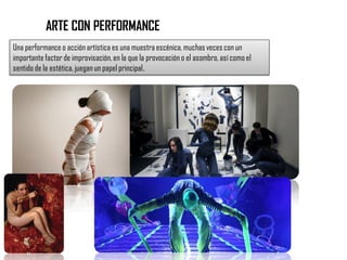 ARTE CON PERFORMANCE
Una performance o acción artística es una muestra escénica, muchas veces con un
importante factor de improvisación, en la que la provocación o el asombro, así como el
sentido de la estética, juegan un papel principal.
 