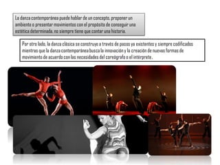 Por otro lado, la danza clásica se construye a través de pasos ya existentes y siempre codificados
mientras que la danza contemporáneabuscala innovación y la creación de nuevas formas de
movimiento de acuerdocon las necesidades del coreógrafo o el intérprete.
La danzacontemporánea puede hablar de un concepto, proponerun
ambiente o presentarmovimientos con el propósito de conseguir una
estética determinada, no siempre tiene que contar una historia.
 