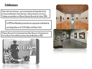 Exhibiciones
El Nuevo Museode Arte Contemporáneo (New Museumof Contemporary
Art) en Nueva York exhibió la primeraobra de Mendieta en 1987
Salón «delarte femenino»,con la presentaciónde fotografías de las
artistasAnaMendieta, CindyShermany Helena Almeida, entreotras.
Trabajos presentadosen el MuseoColección Berardo de Lisboa,2006.
En 1979 Ana Mendieta presentó una exposición individual de
sus fotografías en el A.I.R. Gallery de Nueva York.
 