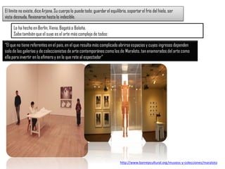 “El que no tiene referentes en el país,en el que resulta más complicado abrirseespacios y cuyos ingresos dependen
solo de las galeríasy de coleccionistasde arte contemporáneo comolos de Maraloto,tan enamoradosdel arte como
ella para invertir en lo efímero y en lo que rete al espectador”
El límite no existe,diceArjona.Su cuerpolo puedetodo: guardarel equilibrio,soportarel frío del hielo, ser
vista desnuda,flexionarsehastalo indecible.
Lo ha hecho en Berlín,Viena,Bogotáo Boloña.
Sabe tambiénque el suyo es el arte más complejo de todos:
http://www.banrepcultural.org/museos-y-colecciones/maraloto
 