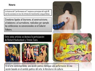 Historia
La historiadel "performanceart" empiezaa principiosdel siglo XX,
con las accionesen vivo de artistasde movimientos vanguardistas.
Creadores ligados al futurismo, al constructivismo,
al dadaísmo y al surrealismo, realizaban por ejemplo
las exhibiciones no convencionales en el Cabaret
Voltaire.
Entre estos artistas se destaca la participación
de Richard Huelsenbeck y Tristan Tzara.
En el arte contemporáneo, una acción poética distingue una performance de una
acción basada en el sentido poético del arte, la literatura o la cultura.
 