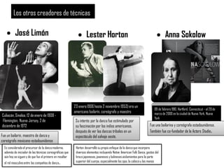 Los otros creadores de técnicas
 José Limón  Lester Horton  Anna Sokolow
Culiacán, Sinaloa, 12 de enero de 1908 -
Flemington, Nueva Jersey, 2 de
diciembre de 1972
Fue un bailarín, maestro de danza y
coreógrafo mexicano-estadounidense
Es consideradoel precursor de la danzamoderna,
además de iniciador de las técnicas coreográficas que
aún hoy se siguen y de que fue el primero en resaltar
el rol masculinoentre las compañías de danza.
23 enero 1906 hasta 2 noviembre 1953)era un
americano bailarín, coreógrafo y maestro
Su interés por la danza fue estimulado por
su fascinación por los indios americanos,
después de ver las danzas tribales en un
espectáculo del salvaje oeste.
Horton desarrolló su propio enfoque de la danzaque incorpora
diversos elementos incluyendo Native American Folk Dance, gestos del
brazo japoneses,javaneses y balinesesaislamientos para la parte
superior del cuerpo, especialmente los ojos, la cabezay las manos
09 de febrero 1910, Hartford, Connecticut - el 29 de
marzo de 2000 en la ciudad de Nueva York, Nueva
York
Fue una bailarina y coreógrafa estadounidense.
También fue co-fundador de la Actors Studio.
 