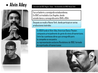  Alvin Ailey 5 de enero de 1931,Rogers, Texas - 1 de diciembre de 1989, Nueva York
Fue un bailarín y coreógrafo estadounidense.
En 1942 se trasladó a Los Ángeles, donde
estudió danza y coreografía entre 1949 y 1954.
Después se mudó a Nueva York, dondeparticipó en varias
produccionesteatrales
En 1958 fundó el Alvin Ailey AmericanDance Theater,
compuesto principalmente de gente de etnia afroamericana.
Entre las cuantiosasobras que coreografió para
la compañía se encuentra
su representaciónexclusiva Revelations de 1960, formada
de espirituales afroamericanos
 