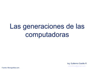 Las generaciones de las
               computadoras


                           Ing. Guillermo Castillo R
                             orion5mx@gmail.com
Fuente: Monografias.com
 