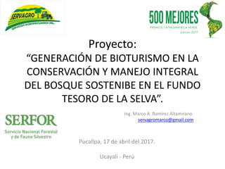 Proyecto:
“GENERACIÓN DE BIOTURISMO EN LA
CONSERVACIÓN Y MANEJO INTEGRAL
DEL BOSQUE SOSTENIBE EN EL FUNDO
TESORO DE LA SELVA”.
Ing. Marco A. Ramírez Altamirano.
servagromarco@gmail.com
Pucallpa, 17 de abril del 2017.
Ucayali - Perú
 