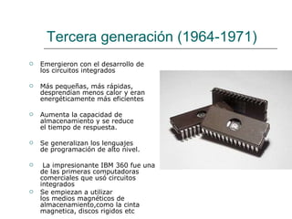 Tercera generación (1964-1971) Emergieron con el desarrollo de los circuitos integrados Más pequeñas, más rápidas, desprendían menos calor y eran energéticamente más eficientes   Aumenta la capacidad de almacenamiento y se reduce el tiempo de respuesta.  Se generalizan los lenguajes de programación de alto nivel.   La impresionante IBM 360 fue una de las primeras computadoras comerciales que usó circuitos integrados Se empiezan a utilizar los medios magnéticos de almacenamiento,como la cinta magnetica, discos rigidos etc 
