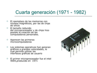 Cuarta generación (1971 - 1982) El reemplazo de las memorias con núcleos magnéticos, por las de chips de silicio   El tamaño reducido del microprocesador y de chips hizo posible la creación de las computadoras personales.  Aparecen las primeras microcomputadoras Los sistemas operativos han generan gráficos a grandes velocidades, lo cual permite utilizar las interfaces gráficas de usuario El primer microprocesador fue el intel 4004,producido en  1971  