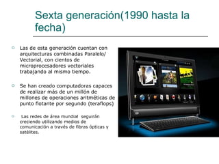 Sexta generación(1990 hasta la fecha) Las de esta generación cuentan con arquitecturas combinadas Paralelo/ Vectorial, con cientos de microprocesadores vectoriales trabajando al mismo tiempo. Se han creado computadoras capaces de realizar más de un millón de millones de operaciones aritméticas de punto flotante por segundo (teraflops) Las redes de área mundial  seguirán creciendo utilizando medios de comunicación a través de fibras ópticas y satélites. 