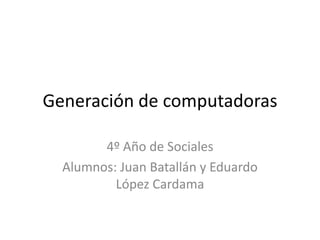 Generación de computadoras 4º Año de Sociales Alumnos: Juan Batallán y Eduardo López Cardama  