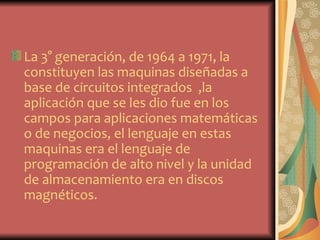 La 3° generación, de 1964 a 1971, la
constituyen las maquinas diseñadas a
base de circuitos integrados ,la
aplicación que se les dio fue en los
campos para aplicaciones matemáticas
o de negocios, el lenguaje en estas
maquinas era el lenguaje de
programación de alto nivel y la unidad
de almacenamiento era en discos
magnéticos.
 