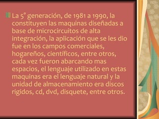 La 5° generación, de 1981 a 1990, la
constituyen las maquinas diseñadas a
base de microcircuitos de alta
integración, la aplicación que se les dio
fue en los campos comerciales,
hogareños, científicos, entre otros,
cada vez fueron abarcando mas
espacios, el lenguaje utilizado en estas
maquinas era el lenguaje natural y la
unidad de almacenamiento era discos
rigidos, cd, dvd, disquete, entre otros.
 