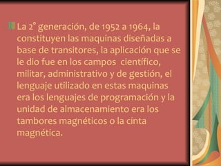 La 2° generación, de 1952 a 1964, la
constituyen las maquinas diseñadas a
base de transitores, la aplicación que se
le dio fue en los campos científico,
militar, administrativo y de gestión, el
lenguaje utilizado en estas maquinas
era los lenguajes de programación y la
unidad de almacenamiento era los
tambores magnéticos o la cinta
magnética.
 