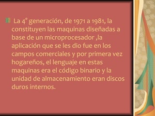 La 4° generación, de 1971 a 1981, la
constituyen las maquinas diseñadas a
base de un microprocesador ,la
aplicación que se les dio fue en los
campos comerciales y por primera vez
hogareños, el lenguaje en estas
maquinas era el código binario y la
unidad de almacenamiento eran discos
duros internos.
 