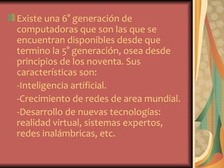 Existe una 6° generación de
computadoras que son las que se
encuentran disponibles desde que
termino la 5° generación, osea desde
principios de los noventa. Sus
características son:
-Inteligencia artificial.
-Crecimiento de redes de area mundial.
-Desarrollo de nuevas tecnologías:
realidad virtual, sistemas expertos,
redes inalámbricas, etc.
 