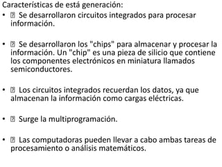Características de está generación:
• Se desarrollaron circuitos integrados para procesar
información.
• Se desarrollaron los "chips" para almacenar y procesar la
información. Un "chip" es una pieza de silicio que contiene
los componentes electrónicos en miniatura llamados
semiconductores.
• Los circuitos integrados recuerdan los datos, ya que
almacenan la información como cargas eléctricas.
• Surge la multiprogramación.
• Las computadoras pueden llevar a cabo ambas tareas de
procesamiento o análisis matemáticos.
 