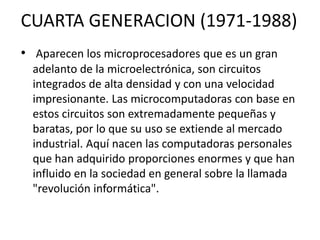 CUARTA GENERACION (1971-1988)
• Aparecen los microprocesadores que es un gran
adelanto de la microelectrónica, son circuitos
integrados de alta densidad y con una velocidad
impresionante. Las microcomputadoras con base en
estos circuitos son extremadamente pequeñas y
baratas, por lo que su uso se extiende al mercado
industrial. Aquí nacen las computadoras personales
que han adquirido proporciones enormes y que han
influido en la sociedad en general sobre la llamada
"revolución informática".
 