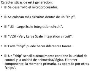 Características de está generación:
• Se desarrolló el microprocesador.
• Se colocan más circuitos dentro de un "chip".
• "LSI - Large Scale Integration circuit".
• "VLSI - Very Large Scale Integration circuit".
• Cada "chip" puede hacer diferentes tareas.
• Un "chip" sencillo actualmente contiene la unidad de
control y la unidad de aritmética/lógica. El tercer
componente, la memoria primaria, es operado por otros
"chips".
 