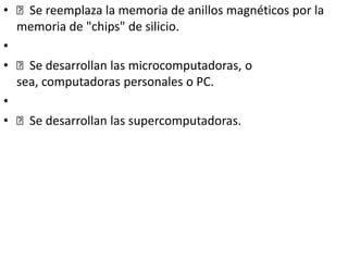 • Se reemplaza la memoria de anillos magnéticos por la
memoria de "chips" de silicio.
•
• Se desarrollan las microcomputadoras, o
sea, computadoras personales o PC.
•
• Se desarrollan las supercomputadoras.
 