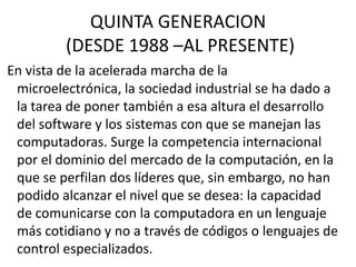 QUINTA GENERACION
(DESDE 1988 –AL PRESENTE)
En vista de la acelerada marcha de la
microelectrónica, la sociedad industrial se ha dado a
la tarea de poner también a esa altura el desarrollo
del software y los sistemas con que se manejan las
computadoras. Surge la competencia internacional
por el dominio del mercado de la computación, en la
que se perfilan dos líderes que, sin embargo, no han
podido alcanzar el nivel que se desea: la capacidad
de comunicarse con la computadora en un lenguaje
más cotidiano y no a través de códigos o lenguajes de
control especializados.
 