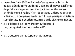 • Japón lanzó en 1983 el llamado "programa de la quinta
generación de computadoras", con los objetivos explícitos
de producir máquinas con innovaciones reales en los
criterios mencionados. Y en los Estados Unidos ya está en
actividad un programa en desarrollo que persigue objetivos
semejantes, que pueden resumirse de la siguiente manera:
• Se desarrollan las microcomputadoras, o
sea, computadoras personales o PC.
•
• Se desarrollan las supercomputadoras.
 