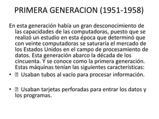 PRIMERA GENERACION (1951-1958)
En esta generación había un gran desconocimiento de
las capacidades de las computadoras, puesto que se
realizó un estudio en esta época que determinó que
con veinte computadoras se saturaría el mercado de
los Estados Unidos en el campo de procesamiento de
datos. Esta generación abarco la década de los
cincuenta. Y se conoce como la primera generación.
Estas máquinas tenían las siguientes características:
• Usaban tubos al vacío para procesar información.
• Usaban tarjetas perforadas para entrar los datos y
los programas.
 