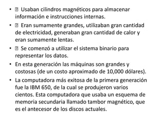 • Usaban cilindros magnéticos para almacenar
información e instrucciones internas.
• Eran sumamente grandes, utilizaban gran cantidad
de electricidad, generaban gran cantidad de calor y
eran sumamente lentas.
• Se comenzó a utilizar el sistema binario para
representar los datos.
• En esta generación las máquinas son grandes y
costosas (de un costo aproximado de 10,000 dólares).
• La computadora más exitosa de la primera generación
fue la IBM 650, de la cual se produjeron varios
cientos. Esta computadora que usaba un esquema de
memoria secundaria llamado tambor magnético, que
es el antecesor de los discos actuales.
 