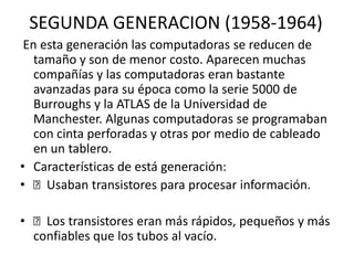 SEGUNDA GENERACION (1958-1964)
En esta generación las computadoras se reducen de
tamaño y son de menor costo. Aparecen muchas
compañías y las computadoras eran bastante
avanzadas para su época como la serie 5000 de
Burroughs y la ATLAS de la Universidad de
Manchester. Algunas computadoras se programaban
con cinta perforadas y otras por medio de cableado
en un tablero.
• Características de está generación:
• Usaban transistores para procesar información.
• Los transistores eran más rápidos, pequeños y más
confiables que los tubos al vacío.
 