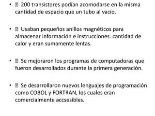 • 200 transistores podían acomodarse en la misma
cantidad de espacio que un tubo al vacío.
• Usaban pequeños anillos magnéticos para
almacenar información e instrucciones. cantidad de
calor y eran sumamente lentas.
• Se mejoraron los programas de computadoras que
fueron desarrollados durante la primera generación.
• Se desarrollaron nuevos lenguajes de programación
como COBOL y FORTRAN, los cuales eran
comercialmente accsesibles.
 