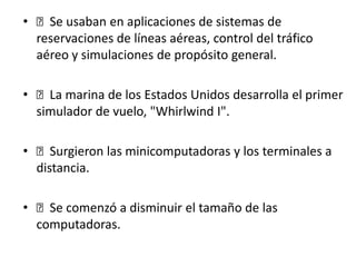 • Se usaban en aplicaciones de sistemas de
reservaciones de líneas aéreas, control del tráfico
aéreo y simulaciones de propósito general.
• La marina de los Estados Unidos desarrolla el primer
simulador de vuelo, "Whirlwind I".
• Surgieron las minicomputadoras y los terminales a
distancia.
• Se comenzó a disminuir el tamaño de las
computadoras.
 