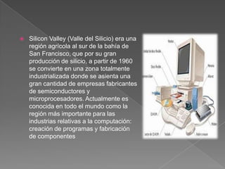 Silicon Valley (Valle del Silicio) era una región agrícola al sur de la bahía de San Francisco, que por su gran producción de silicio, a partir de 1960 se convierte en una zona totalmente industrializada donde se asienta una gran cantidad de empresas fabricantes de semiconductores y microprocesadores. Actualmente es conocida en todo el mundo como la región más importante para las industrias relativas a la computación: creación de programas y fabricación de componentes