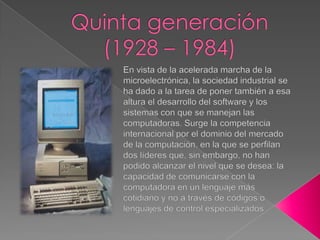 Quinta generación (1928 – 1984)En vista de la acelerada marcha de la microelectrónica, la sociedad industrial se ha dado a la tarea de poner también a esa altura el desarrollo del software y los sistemas con que se manejan las computadoras. Surge la competencia internacional por el dominio del mercado de la computación, en la que se perfilan dos líderes que, sin embargo, no han podido alcanzar el nivel que se desea: la capacidad de comunicarse con la computadora en un lenguaje más cotidiano y no a través de códigos o lenguajes de control especializados