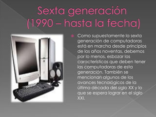 Sexta generación (1990 – hasta la fecha)Como supuestamente la sexta generación de computadoras está en marcha desde principios de los años noventas, debemos por lo menos, esbozar las características que deben tener las computadoras de esta generación. También se mencionan algunos de los avances tecnológicos de la última década del siglo XX y lo que se espera lograr en el siglo XXI.
