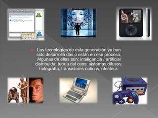 Las tecnologías de esta generación ya han sido desarrolla das o están en ese proceso. Algunas de ellas son: inteligencia / artificial distribuida; teoría del caos, sistemas difusos, holografía, transistores ópticos, etcétera.Las tecnologías de esta generación ya han sido desarrolla das o están en ese proceso. Algunas de ellas son: inteligencia / artificial distribuida; teoría del caos, sistemas difusos, holografía, transistores ópticos, etcétera.
