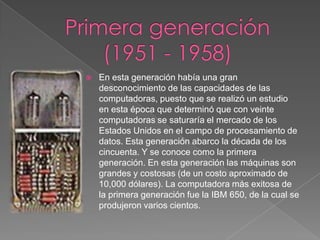 Primera generación (1951 - 1958)En esta generación había una gran desconocimiento de las capacidades de las computadoras, puesto que se realizó un estudio en esta época que determinó que con veinte computadoras se saturaría el mercado de los Estados Unidos en el campo de procesamiento de datos. Esta generación abarco la década de los cincuenta. Y se conoce como la primera generación. En esta generación las máquinas son grandes y costosas (de un costo aproximado de 10,000 dólares). La computadora más exitosa de la primera generación fue la IBM 650, de la cual se produjeron varios cientos. 