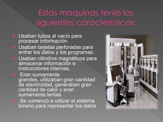 Estas maquinas tenia las siguientes características:Usaban tubos al vacío para procesar información. Usaban tarjetas perforadas para entrar los datos y los programas. Usaban cilindros magnéticos para almacenar información e instrucciones internas.Eran sumamente grandes, utilizaban gran cantidad de electricidad, generaban gran cantidad de calor y eran sumamente lentas.Se comenzó a utilizar el sistema binario para representar los datos